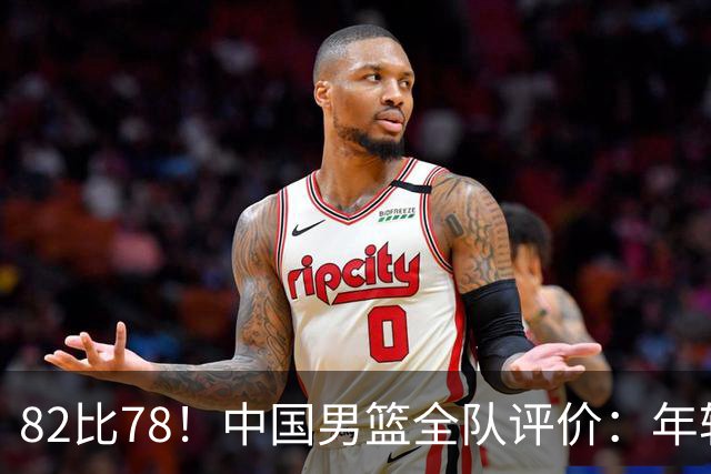 82比78！中国男篮全队评价：年轻球员敢打敢拼，主教练用人灵活！